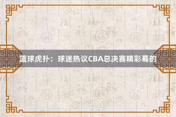 篮球虎扑：球迷热议CBA总决赛精彩蓦的